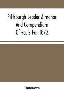 Pittsburgh Leader Almanac And Compendium Of Facts For 1872; Also Business Directory Containing, Besides All Useful Information Given In An Ordinary Almanac, The Principal Events