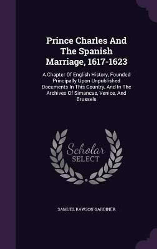 Prince Charles And The Spanish Marriage, 1617-1623: A Chapter Of English History, Founded Principally Upon Unpublished Documents In This Country, And