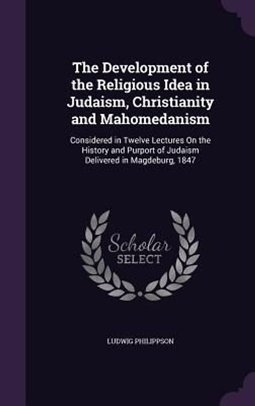 The Development of the Religious Idea in Judaism, Christianity and Mahomedanism: Considered in Twelve Lectures On the History and Purport of Judaism D