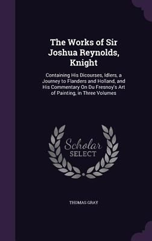 The Works of Sir Joshua Reynolds, Knight: Containing His Dicourses, Idlers, a Journey to Flanders and Holland, and His Commentary On Du Fresnoy's Art