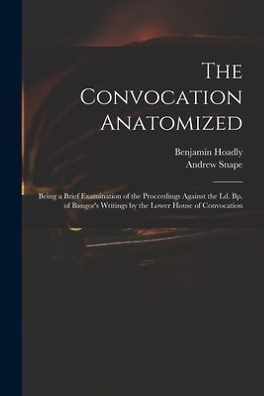 The Convocation Anatomized: Being a Brief Examination of the Proceedings Against the Ld. Bp. of Bangor's Writings by the Lower House of Convocatio