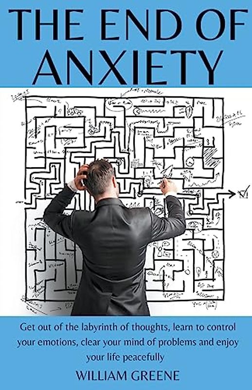 The End of Anxiety Get out of the Labyrinth of Thoughts, Learn to Control your Emotions, Clear your Mind of Problems and Enjoy your Life Peacefully.