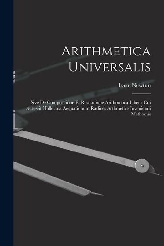 Arithmetica Universalis: Sive De Compositione Et Resolutione Arithmetica Liber: Cui Accessit Halleiana Aequationum Radices Arthmetice Inveniend