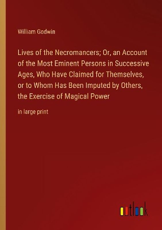 Lives of the Necromancers; Or, an Account of the Most Eminent Persons in Successive Ages, Who Have Claimed for Themselves, or to Whom Has Been Imputed by Others, the Exercise of Magical Power