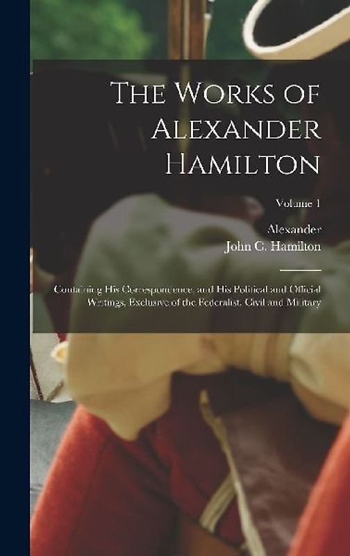 The Works of Alexander Hamilton; Containing His Correspondence, and His Political and Official Writings, Exclusive of the Federalist, Civil and Military; Volume 1