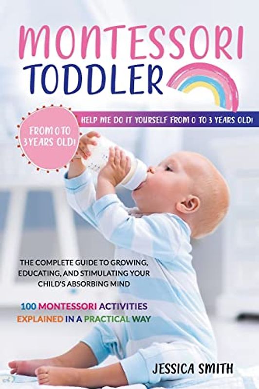 Montessori Toddler: The Complete Guide to Growing, Educating, and Stimulating Your Child's Absorbing Mind. 100 Montessori Activities Explained in a Practical Way