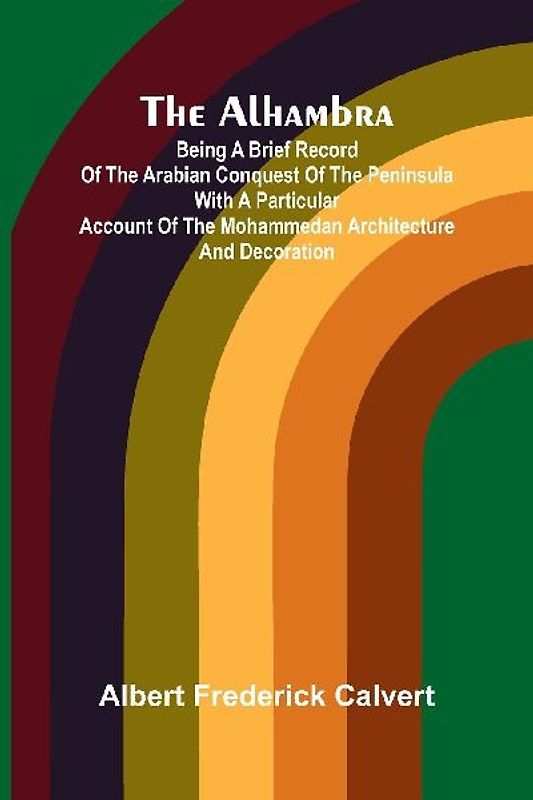 The Alhambra; Being a brief record of the Arabian conquest of the Peninsula with a particular account of the Mohammedan architecture and decoration