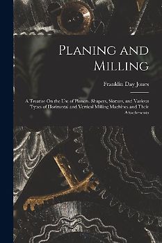 Planing and Milling: A Treatise On the Use of Planers, Shapers, Slotters, and Various Types of Horizontal and Vertical Milling Machines and