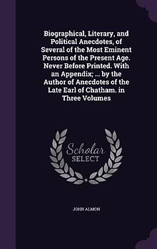 Biographical, Literary, and Political Anecdotes, of Several of the Most Eminent Persons of the Present Age. Never Before Printed. With an Appendix; ... by the Author of Anecdotes of the Late Earl of Chatham. in Three Volumes