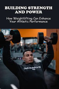 Building Strength And Power: How Weightlifting Can Enhance Your Athletic Performance