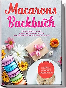 Macarons Backbuch: Die leckersten und abwechslungsreichsten Macaron Rezepte für jeden Anlass - inkl. herzhaften, veganen und Kinder-Macarons