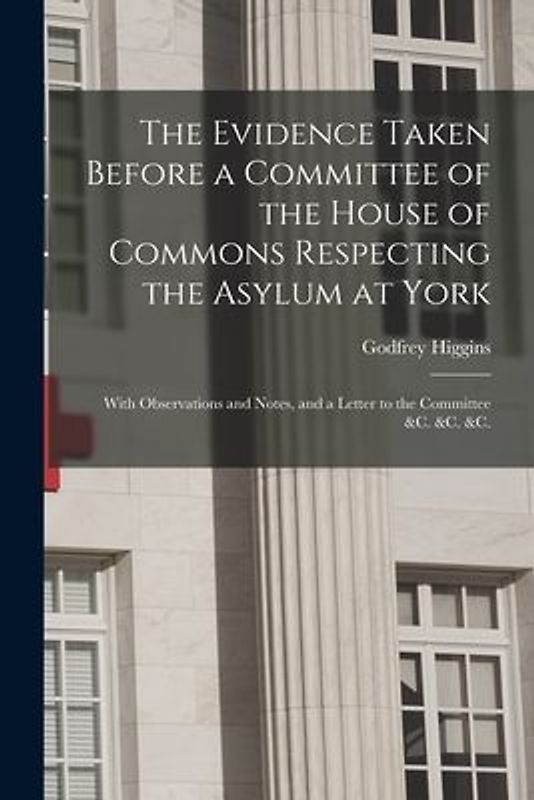 The Evidence Taken Before a Committee of the House of Commons Respecting the Asylum at York: With Observations and Notes, and a Letter to the Committe