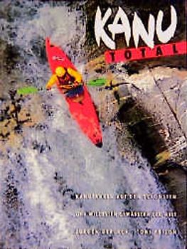 Kanu total. Kanufahren auf den schönsten und wildesten Gewässern der Welt
