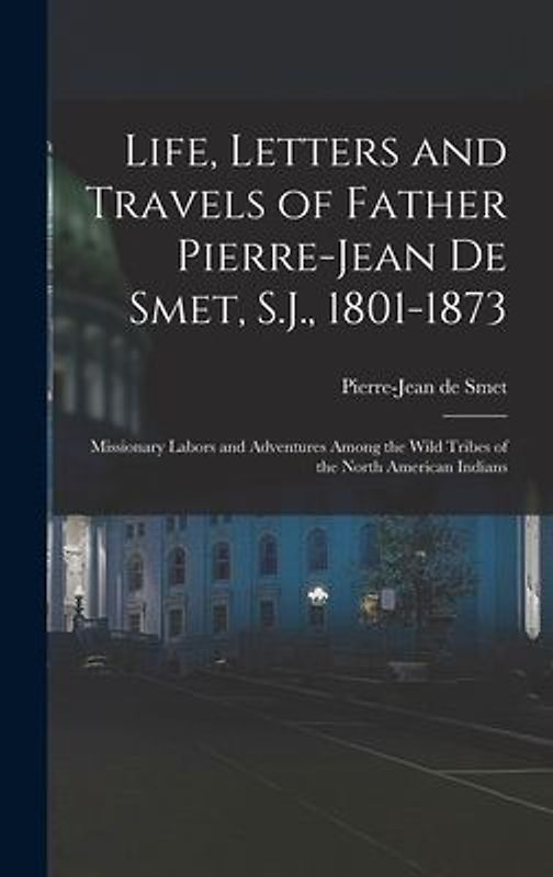 Life, Letters and Travels of Father Pierre-Jean De Smet, S.J., 1801-1873