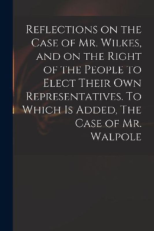 Reflections on the Case of Mr. Wilkes, and on the Right of the People to Elect Their Own Representatives. To Which is Added, The Case of Mr. Walpole
