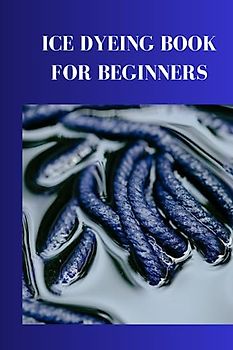 ICE DYEING BOOK FOR BEGINNERS: Ultimate ice dyeing guide for beginners, the best way to give your clothing texture and instructions to choose color variety blends