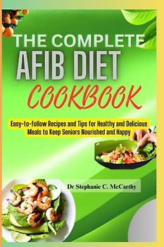 The Complete Afib Cookbook for Seniors: Easy-to-follow Recipes and Tips for Healthy and Delicious Meals to Keep Seniors Nourished and Happy