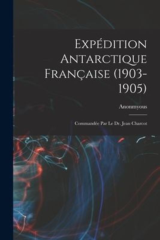 Expédition Antarctique Française (1903-1905): Commandée Par le dr. Jean Charcot
