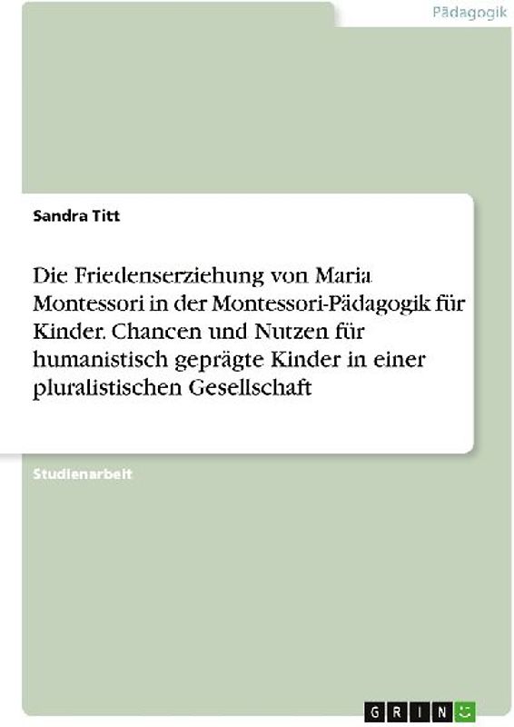 Die Friedenserziehung von Maria Montessori in der Montessori-Pädagogik für Kinder. Chancen und Nutzen für humanistisch geprägte Kinder in einer pluralistischen Gesellschaft