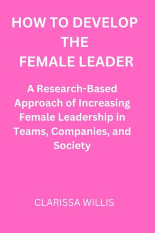 How to Develop the Female Leader: A Research-Based Approach of Increasing Female Leadership In Teams, Companies, And Society