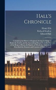 Hall's Chronicle; Containing the History of England, During the Reign of Henry the Fourth, and the Succeeding Monarchs, to the end of the Reign of Henry the Eighth, in Which are Particularly Described the Manners and Customs of Those Periods