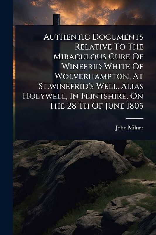 Authentic Documents Relative To The Miraculous Cure Of Winefrid White Of Wolverhampton, At St.winefrid's Well, Alias Holywell, In Flintshire, On The 28 Th Of June 1805