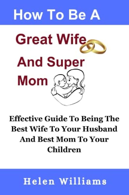 How To Be A Great Wife and A Super Mom: Effective Guide To Being The Best Wife To Your Husband And Best Mom To Your Children, Build A Happy Family
