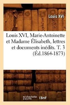 Louis XVI, Marie-Antoinette Et Madame Élisabeth, Lettres Et Documents Inédits. T. 3 (Éd.1864-1873)