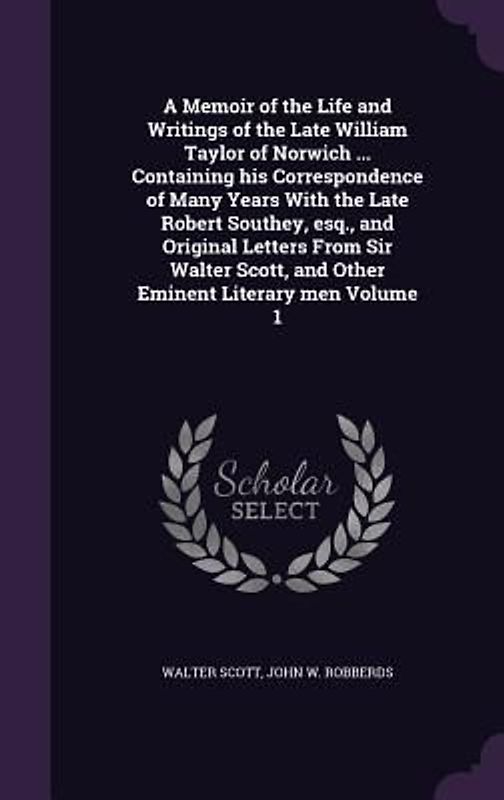 A Memoir of the Life and Writings of the Late William Taylor of Norwich ... Containing his Correspondence of Many Years With the Late Robert Southey, esq., and Original Letters From Sir Walter Scott, and Other Eminent Literary men Volume 1