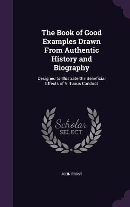 The Book of Good Examples Drawn From Authentic History and Biography: Designed to Illustrate the Beneficial Effects of Virtuous Conduct