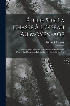 Étude Sur La Chasse À L'oiseau Au Moyen-Age: Une Faucon Nerie Princière Et L'éducation Des Faucons, D'après Des Documents Inédits Du Xive Siècle Et Du