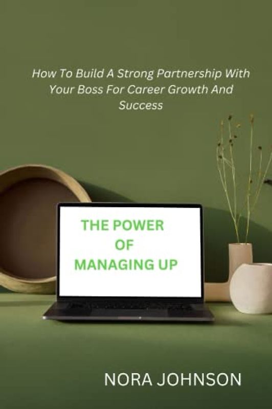 THE POWER OF MANAGING UP: How To Build A Strong Partnership With Your Boss For Career Growth And Success
