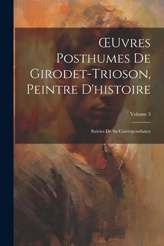 OEuvres Posthumes De Girodet-Trioson, Peintre D'histoire: Suivies De Sa Correspondance; Volume 3