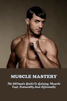 Muscle Mastery: The Ultimate Guide To Gaining Muscle Fast, Naturally, And Efficiently