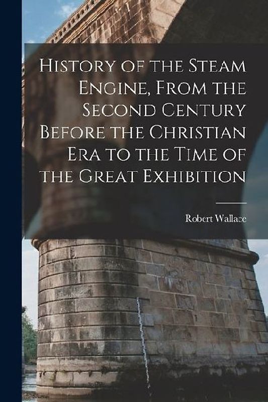 History of the Steam Engine, From the Second Century Before the Christian Era to the Time of the Great Exhibition