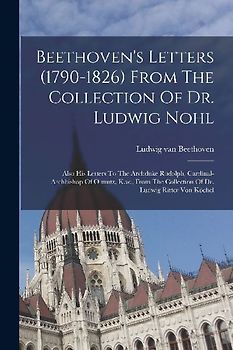 Beethoven's Letters (1790-1826) From The Collection Of Dr. Ludwig Nohl: Also His Letters To The Archduke Rudolph, Cardinal-archbishop Of Olmutz, K.w.,