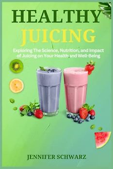Healthy Juicing: Exploring the Science, Nutrition, and Impact of Juicing on Your Health and Well-being