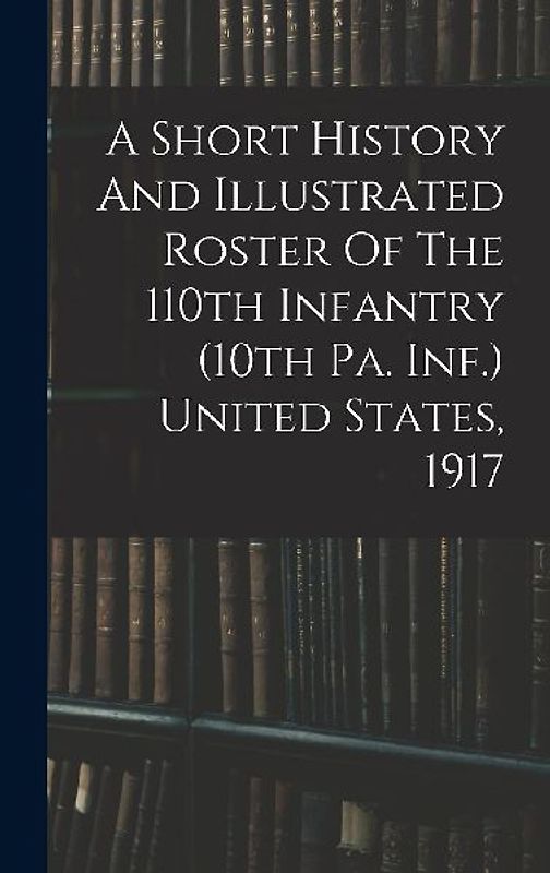 A Short History And Illustrated Roster Of The 110th Infantry (10th Pa. Inf.) United States, 1917