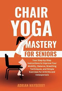 Chair Yoga Mastery for Seniors: Your Step-by-Step Instructions to Improve Your Mobility, Balance, Breathing Techniques, and Simple Exercises for Arthritis and Osteoporosis