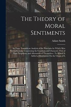 The Theory of Moral Sentiments: An Essay Towards an Analysis of the Principles by Which Men Naturally Judge Concerning the Conducts and Character, Fir