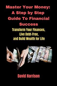 Master Your Money: A Step by Step Guide To Financial Success: Transform Your Finances, Live Debt-Free, and Build Wealth for Life