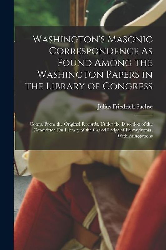 Washington's Masonic Correspondence As Found Among the Washington Papers in the Library of Congress: Comp. From the Original Records, Under the Direct