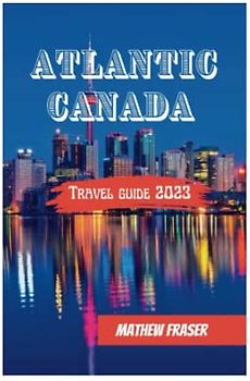 Atlantic Canada Travel Guide 2023: Everything you need to know about New Brunswick, Nova Scotia, Prince Edward Island & Newfoundland & Labrador; A comprehensive Guide