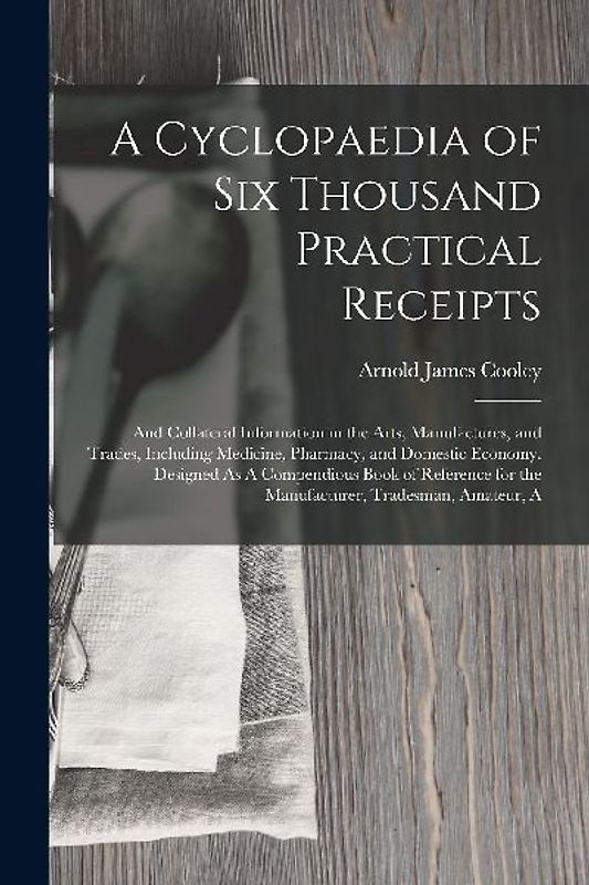 A Cyclopaedia of Six Thousand Practical Receipts: And Collateral Information in the Arts, Manufactures, and Trades, Including Medicine, Pharmacy, and
