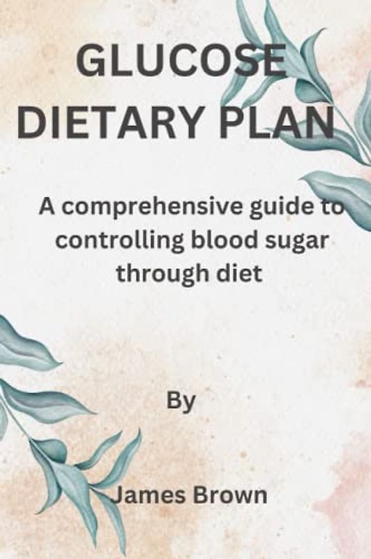 GLUCOSE DIETARY PLAN: A comprehensive guide to controlling blood sugar through diet