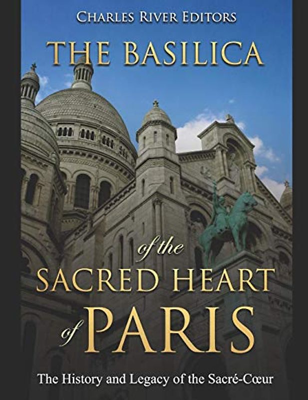 The Basilica of the Sacréd Heart of Paris: The History and Legacy of the Sacré-Cœur: The History and Legacy of the Sacré-Coeur