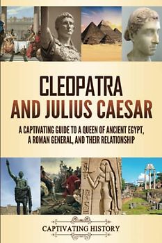 Cleopatra and Julius Caesar: A Captivating Guide to a Queen of Ancient Egypt, a Roman General, and Their Relationship