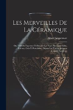 Les Merveilles De La Céramique: Ou, L'art De Façonner Et Décorer Les Vases En Terre Cuite, Faïence, Grès Et Porcelaine, Depuis Les Temps Antiques Jusq