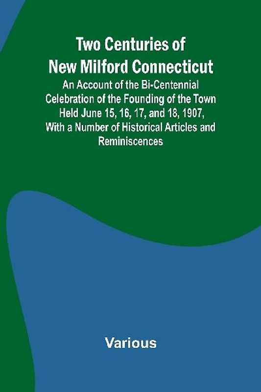 Two Centuries of New Milford Connecticut An Account of the Bi-Centennial Celebration of the Founding of the Town Held June 15, 16, 17, and 18, 1907, With a Number of Historical Articles and Reminiscences