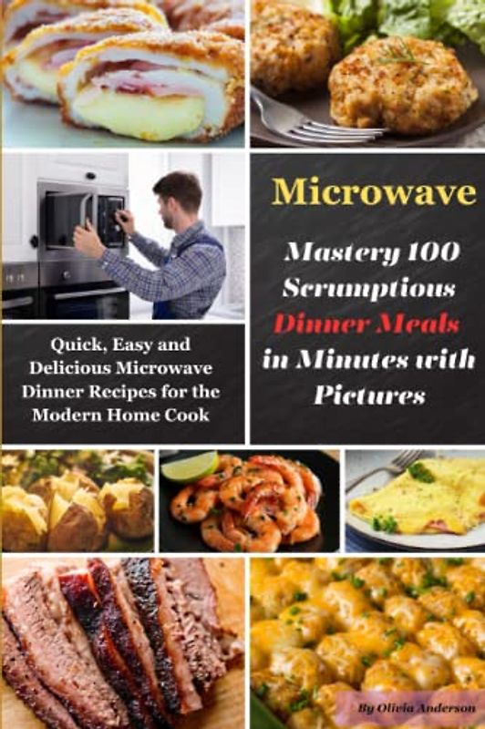 Microwave Mastery 100 Scrumptious Dinner Meals in Minutes with Pictures: Quick, Easy and Delicious Microwave Dinner Recipes for the Modern Home Cook